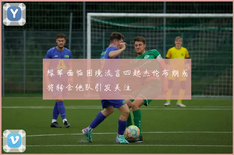 绿军面临困境流言四起杰伦布朗或将转会他队引发关注