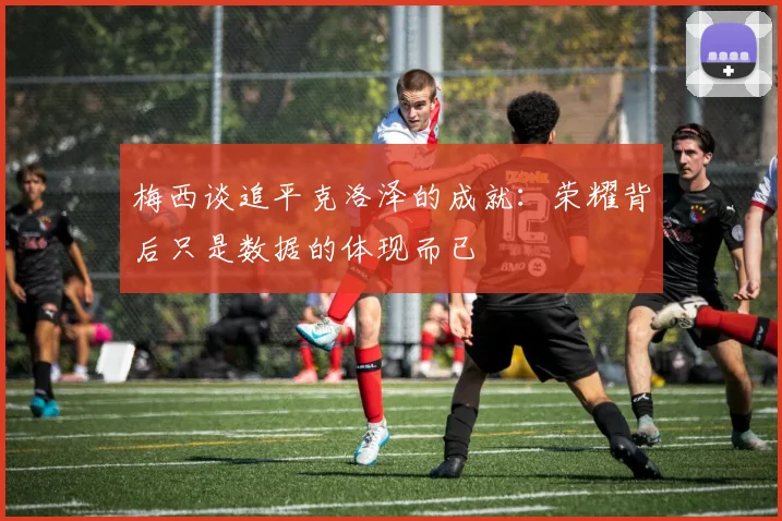 梅西谈追平克洛泽的成就：荣耀背后只是数据的体现而已