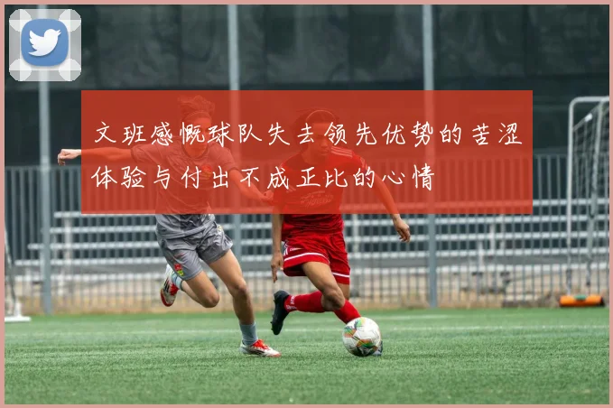 文班感慨球队失去领先优势的苦涩体验与付出不成正比的心情