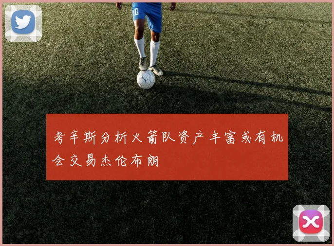 考辛斯分析火箭队资产丰富或有机会交易杰伦布朗