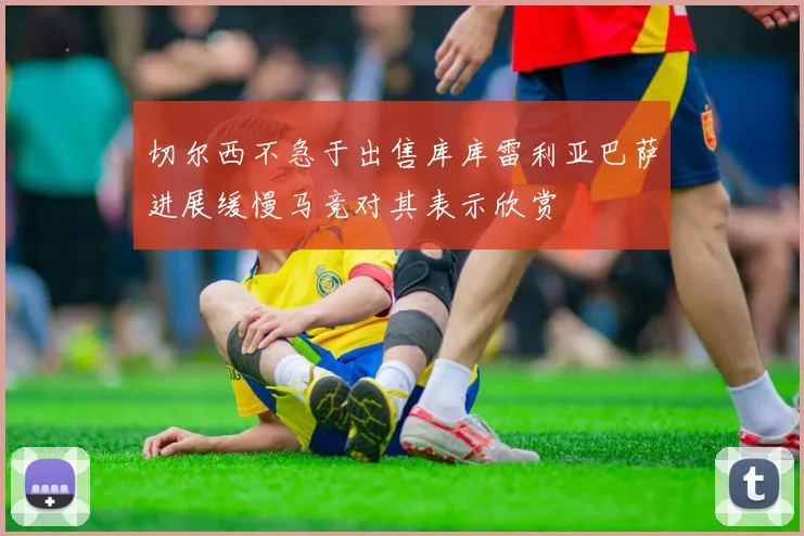 切尔西不急于出售库库雷利亚巴萨进展缓慢马竞对其表示欣赏