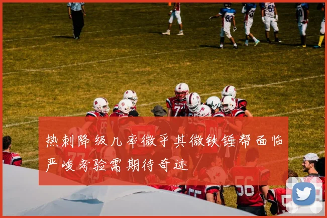 热刺降级几率微乎其微铁锤帮面临严峻考验需期待奇迹