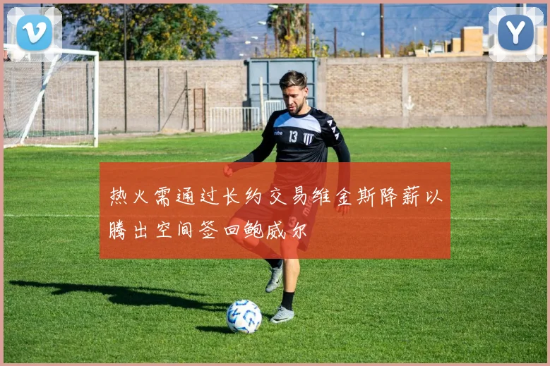 热火需通过长约交易维金斯降薪以腾出空间签回鲍威尔