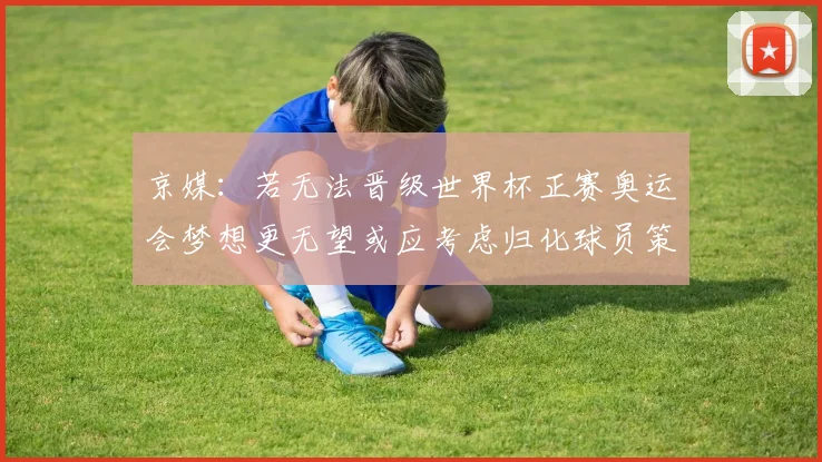 京媒：若无法晋级世界杯正赛奥运会梦想更无望或应考虑归化球员策略