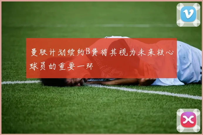 曼联计划续约B费将其视为未来核心球员的重要一环