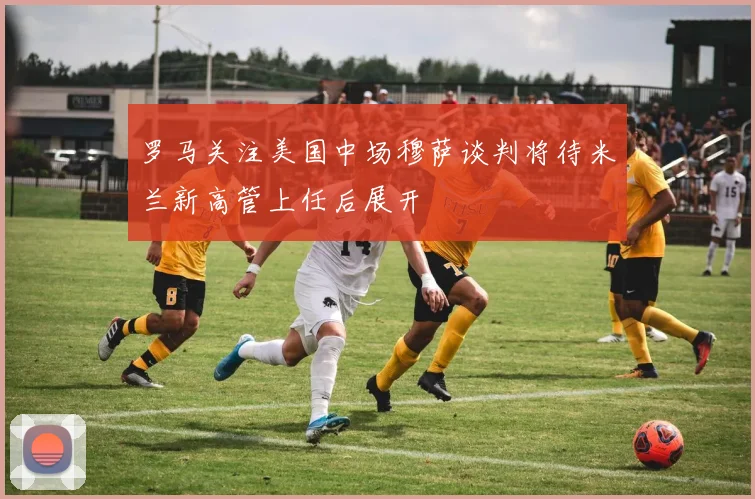 罗马关注美国中场穆萨谈判将待米兰新高管上任后展开