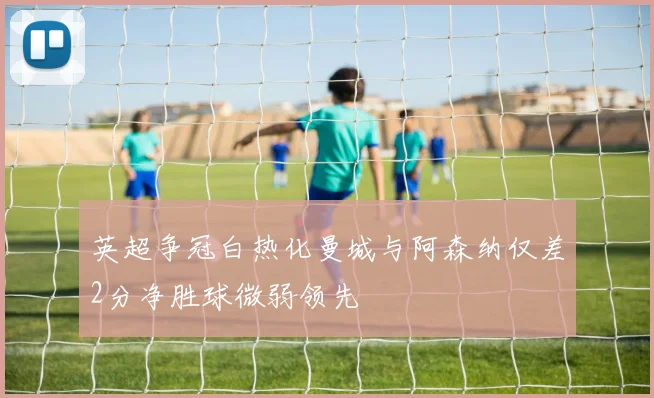 英超争冠白热化曼城与阿森纳仅差2分净胜球微弱领先