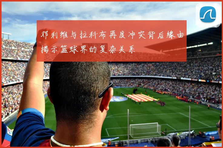 邓利维与拉科布再度冲突背后缘由揭示篮球界的复杂关系
