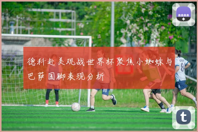 德科赴美观战世界杯聚焦小蜘蛛与巴萨国脚表现分析