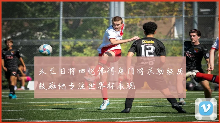 米兰旧将回忆佛得角门将求助经历鼓励他专注世界杯表现