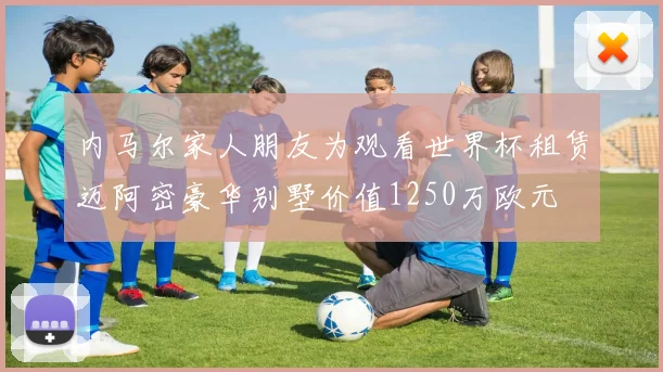 内马尔家人朋友为观看世界杯租赁迈阿密豪华别墅价值1250万欧元