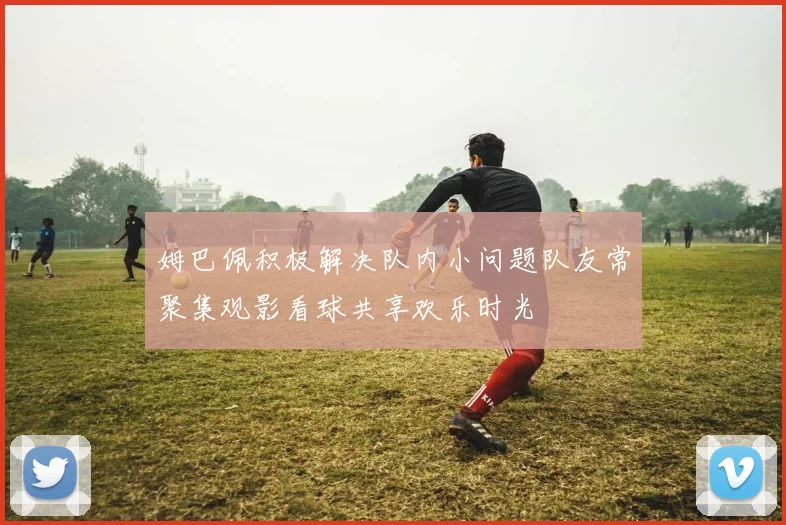 姆巴佩积极解决队内小问题队友常聚集观影看球共享欢乐时光