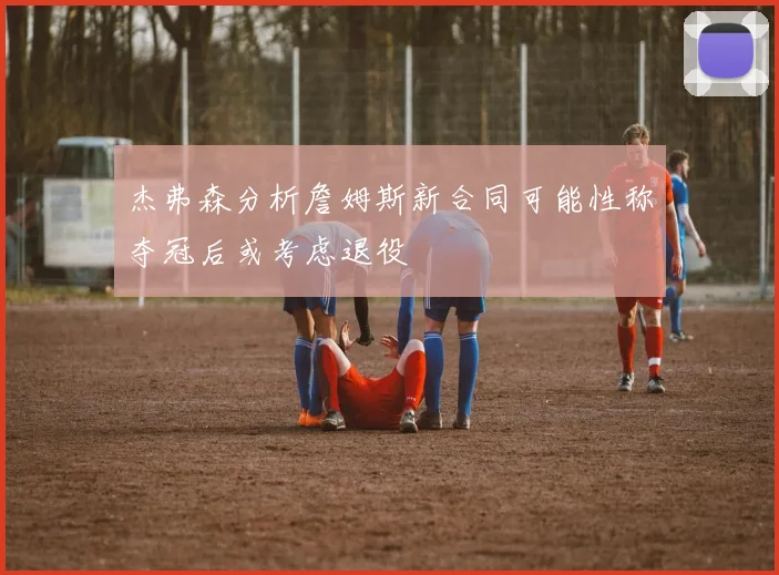杰弗森分析詹姆斯新合同可能性称夺冠后或考虑退役